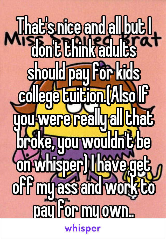 That's nice and all but I don't think adults should pay for kids college tuition.(Also If you were really all that broke, you wouldn't be on whisper) I have get off my ass and work to pay for my own..