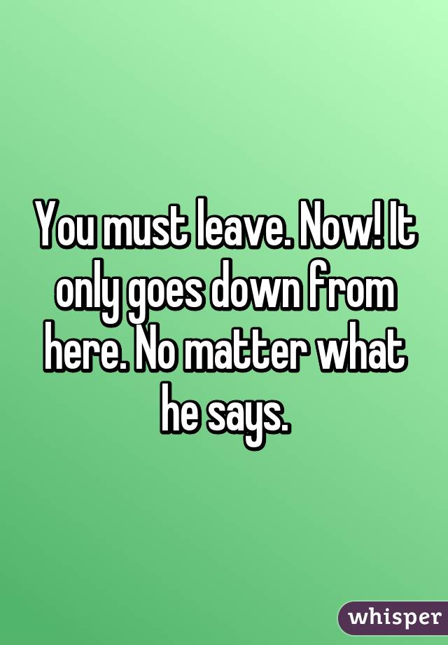 You must leave. Now! It only goes down from here. No matter what he says.