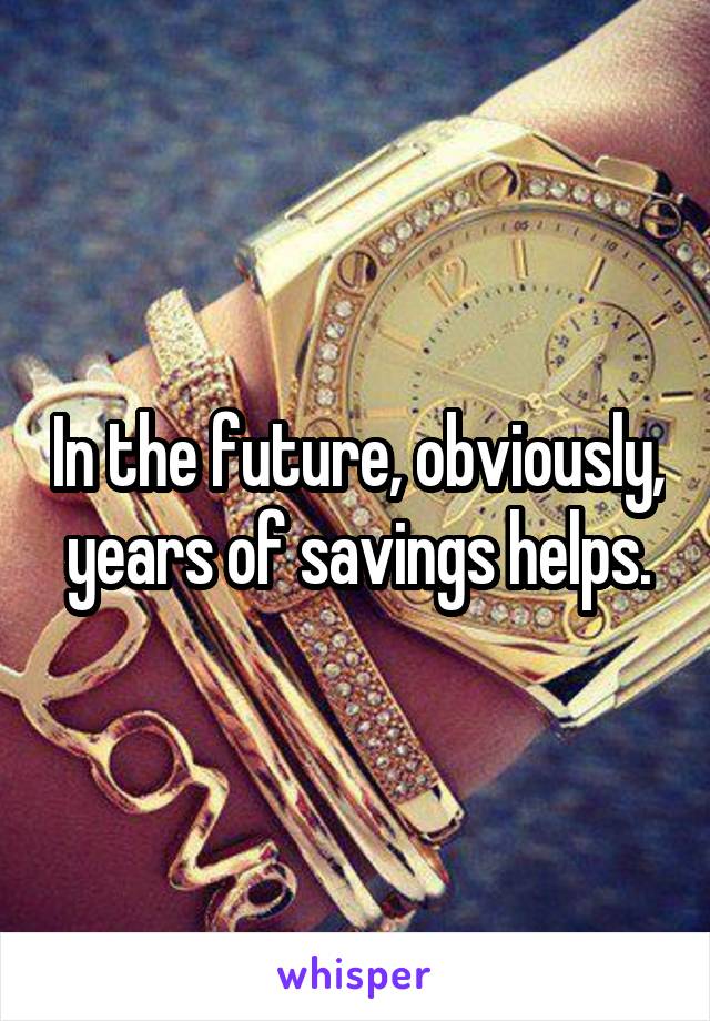 In the future, obviously, years of savings helps.