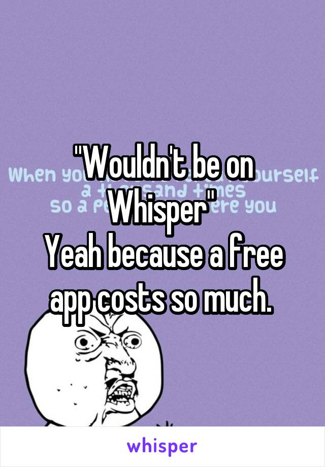 "Wouldn't be on Whisper" 
Yeah because a free app costs so much. 