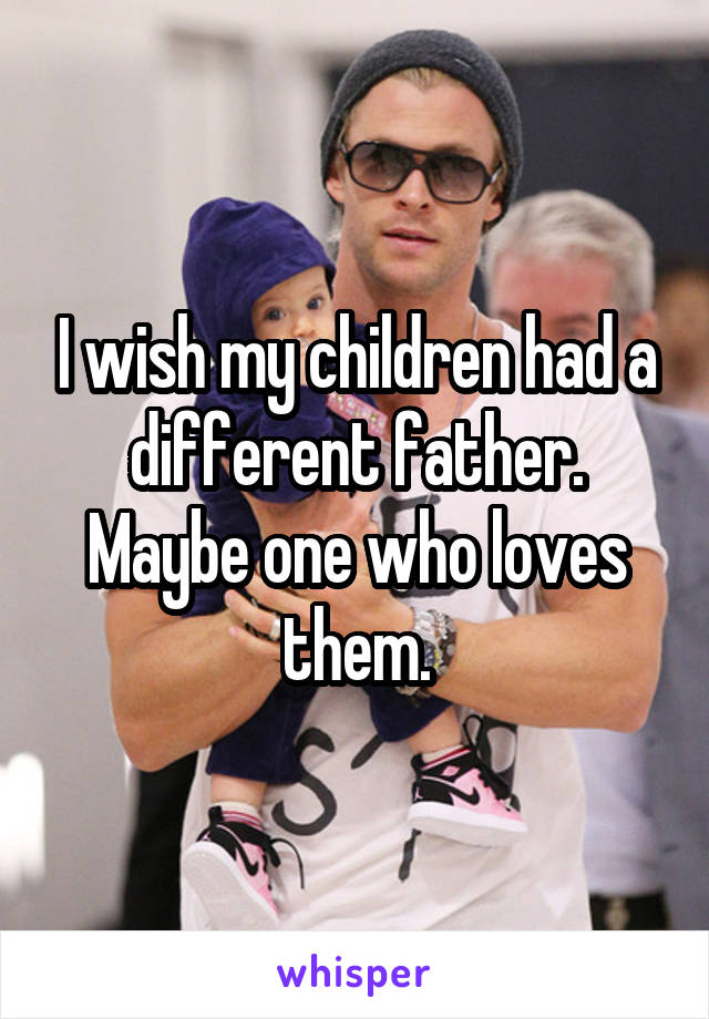 I wish my children had a different father. Maybe one who loves them.