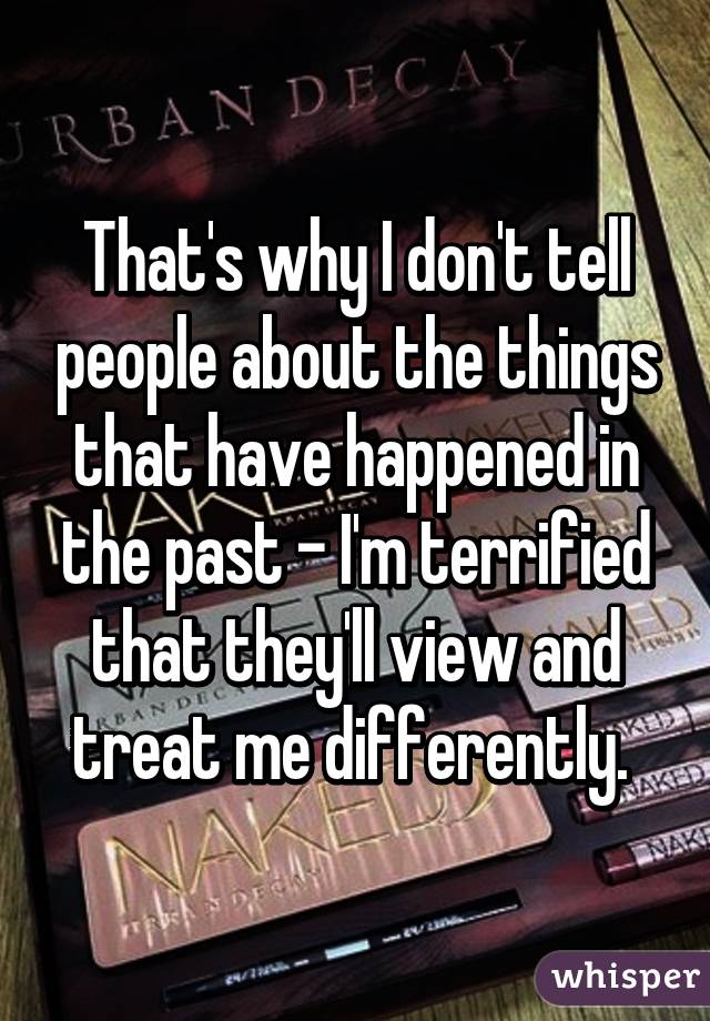 That's why I don't tell people about the things that have happened in the past - I'm terrified that they'll view and treat me differently. 