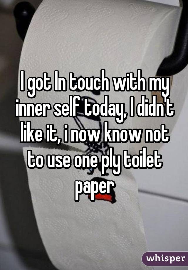 I got In touch with my inner self today, I didn't like it, i now know not to use one ply toilet paper