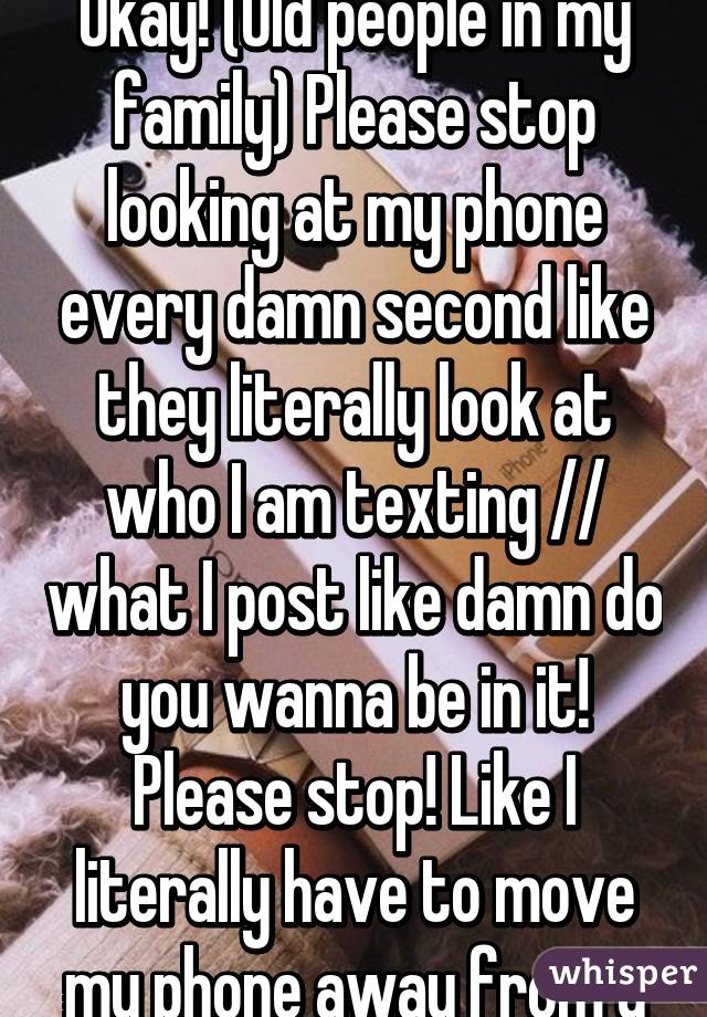 Okay! (Old people in my family) Please stop looking at my phone every damn second like they literally look at who I am texting // what I post like damn do you wanna be in it! Please stop! Like I literally have to move my phone away from u