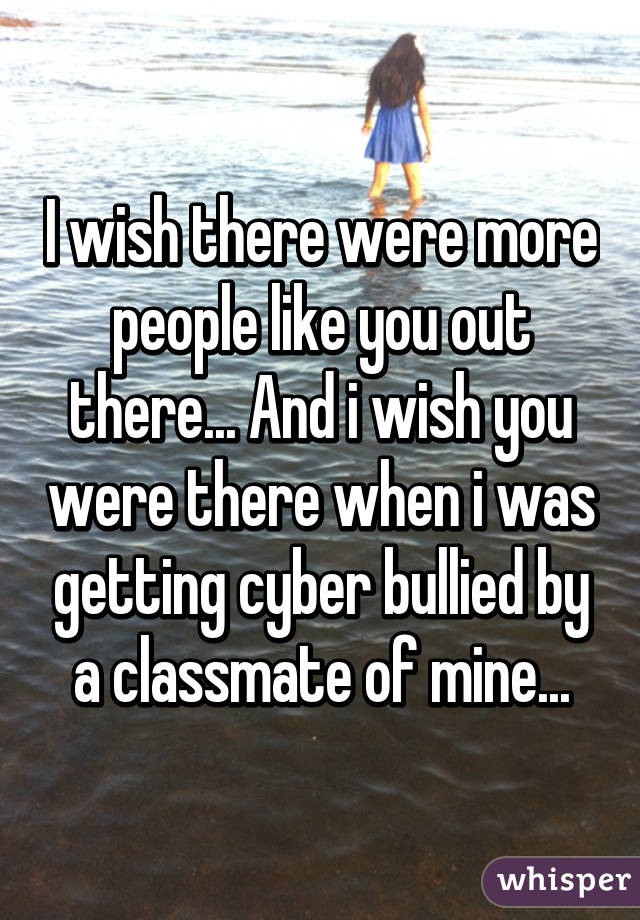 I wish there were more people like you out there... And i wish you were there when i was getting cyber bullied by a classmate of mine...