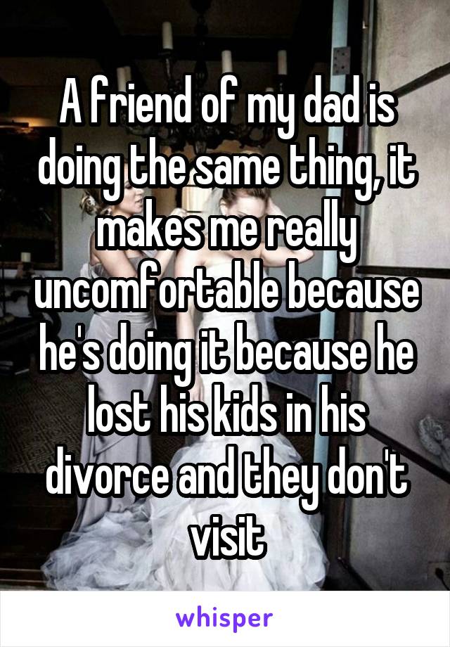 A friend of my dad is doing the same thing, it makes me really uncomfortable because he's doing it because he lost his kids in his divorce and they don't visit