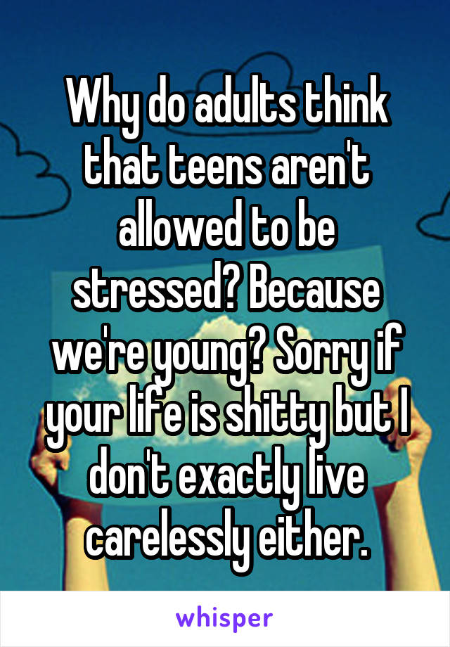 Why do adults think that teens aren't allowed to be stressed? Because we're young? Sorry if your life is shitty but I don't exactly live carelessly either.