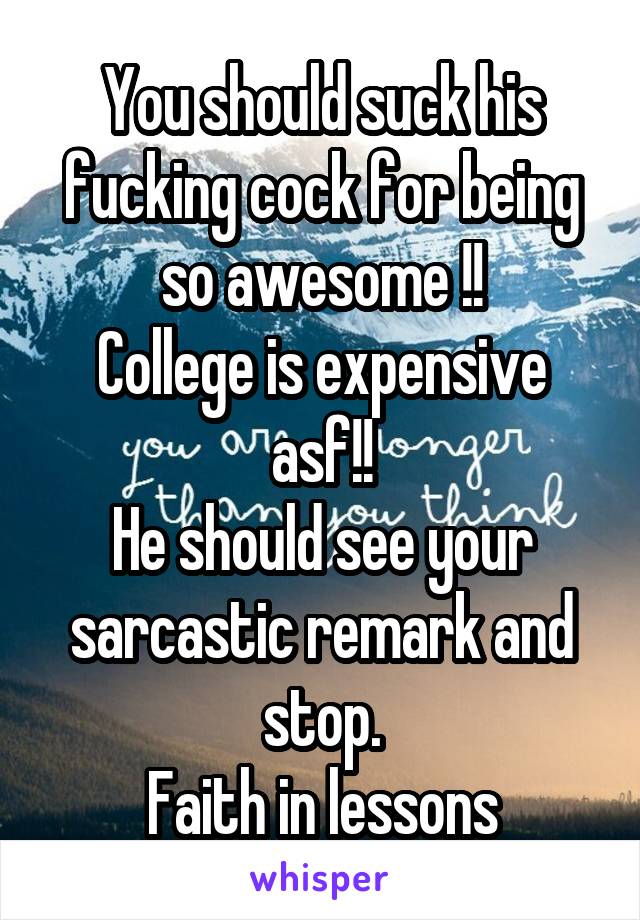  
You should suck his fucking cock for being so awesome !!
College is expensive asf!!
He should see your sarcastic remark and stop.
Faith in lessons restored.