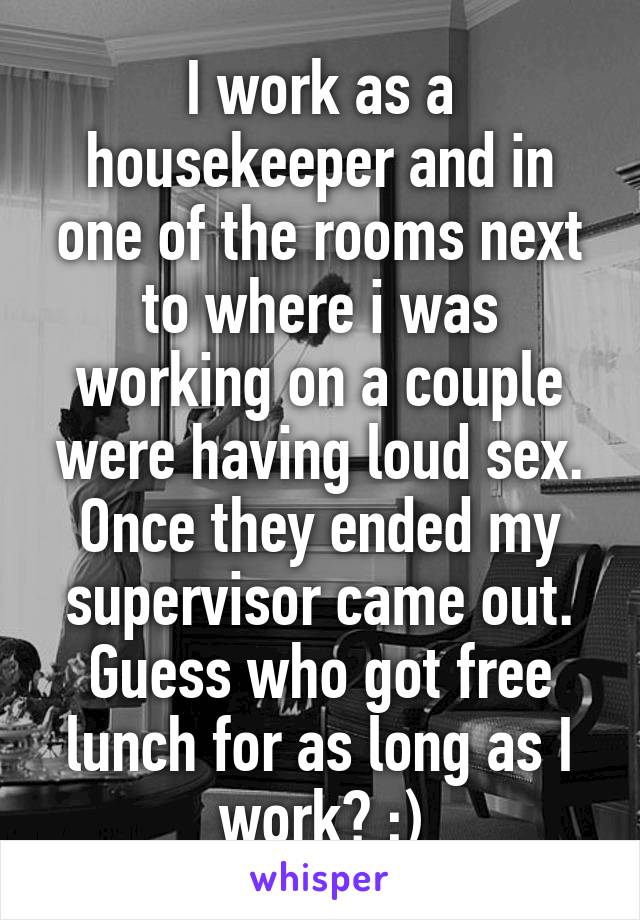 I work as a housekeeper and in one of the rooms next to where i was working on a couple were having loud sex. Once they ended my supervisor came out. Guess who got free lunch for as long as I work? ;)