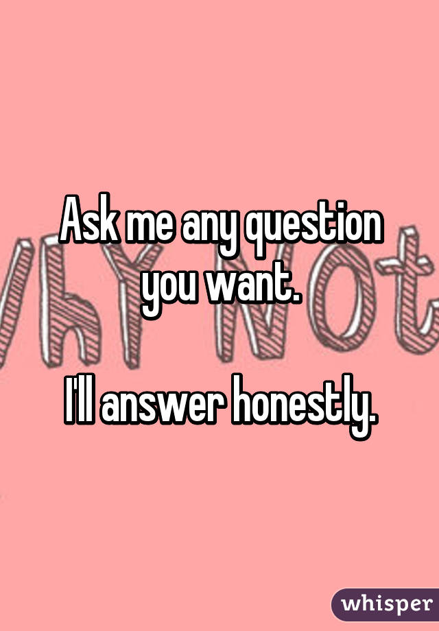 Ask me any question you want.

 I'll answer honestly. 