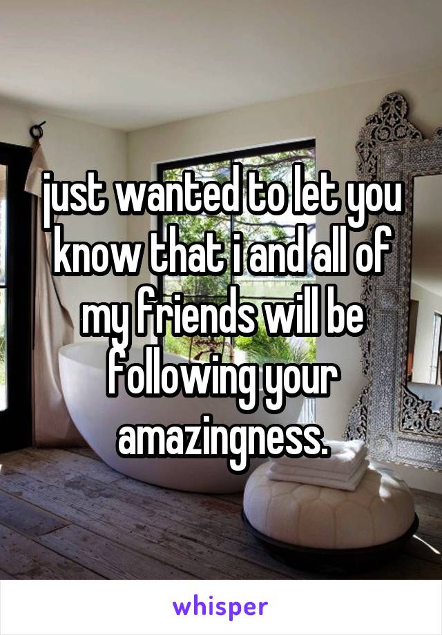just wanted to let you know that i and all of my friends will be following your amazingness.