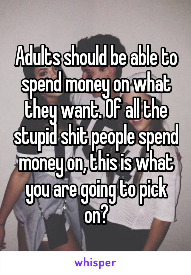 Adults should be able to spend money on what they want. Of all the stupid shit people spend money on, this is what you are going to pick on?