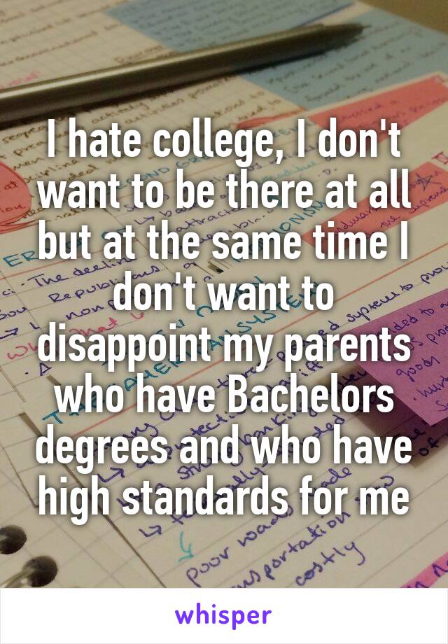I hate college, I don't want to be there at all but at the same time I don't want to disappoint my parents who have Bachelors degrees and who have high standards for me