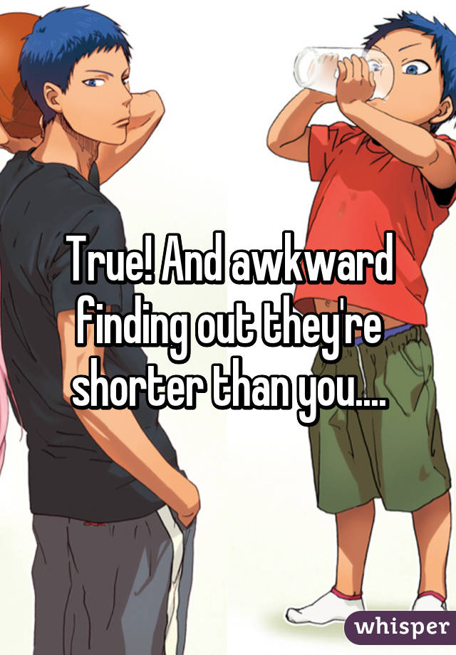 True! And awkward finding out they're shorter than you....
