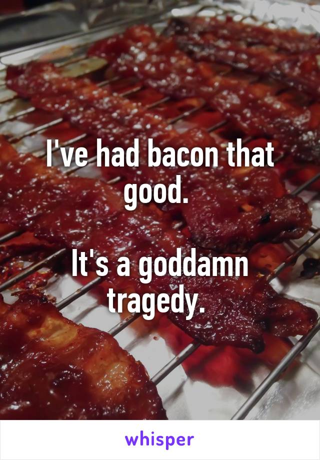 I've had bacon that good. 

It's a goddamn tragedy. 
