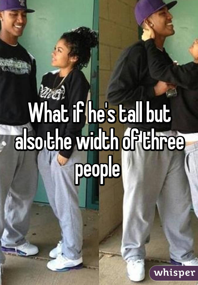 What if he's tall but also the width of three people 