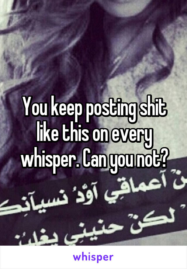 You keep posting shit like this on every whisper. Can you not?