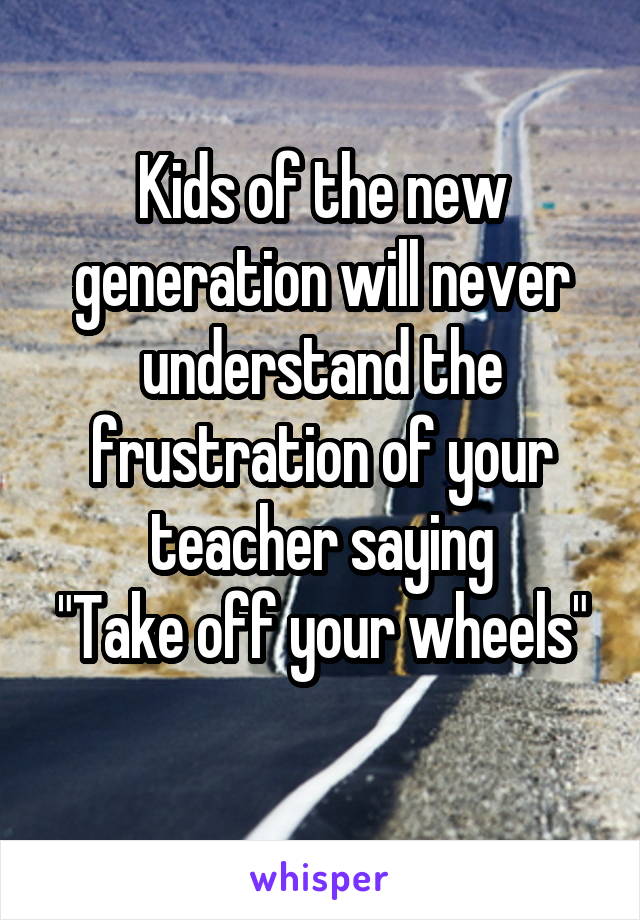 Kids of the new generation will never understand the frustration of your teacher saying
"Take off your wheels"
