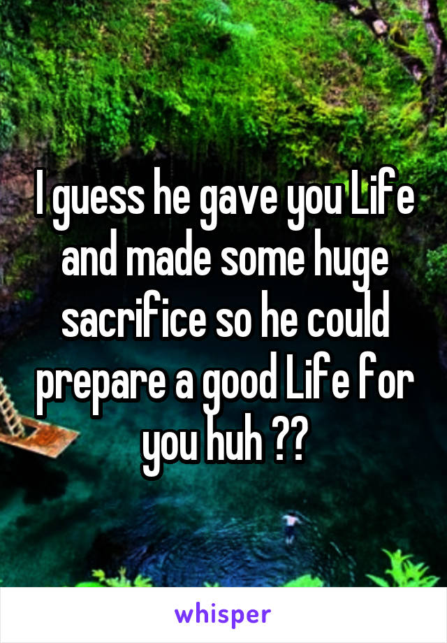 I guess he gave you Life and made some huge sacrifice so he could prepare a good Life for you huh 😒😒