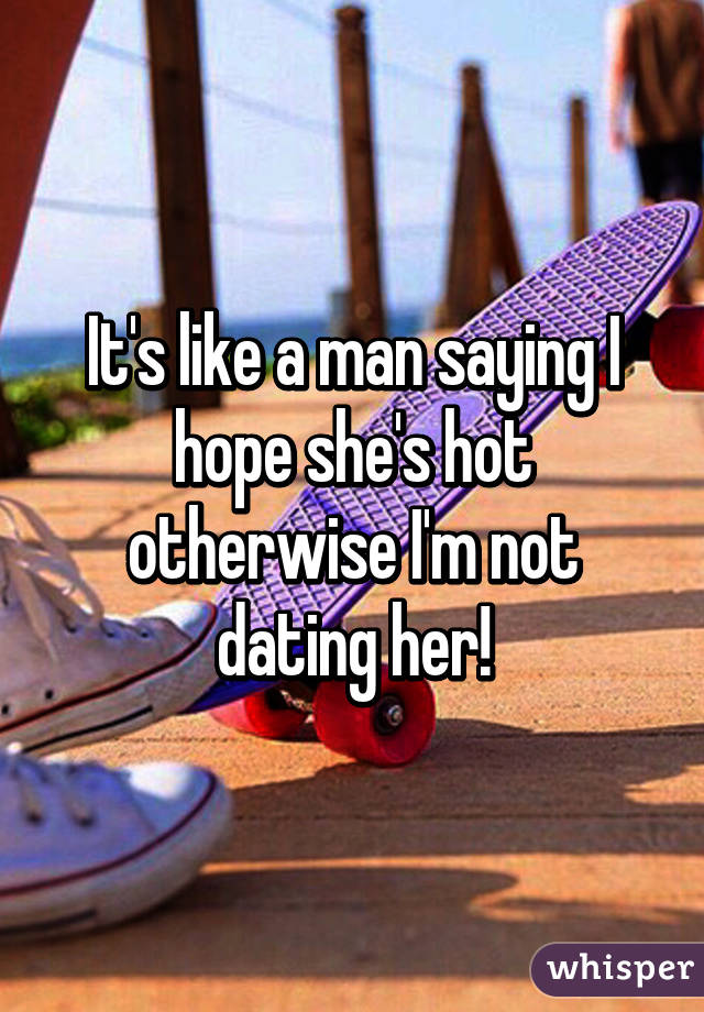 It's like a man saying I hope she's hot otherwise I'm not dating her!