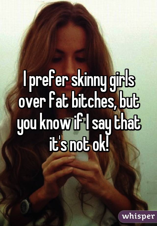 I prefer skinny girls over fat bitches, but you know if I say that it's not ok!