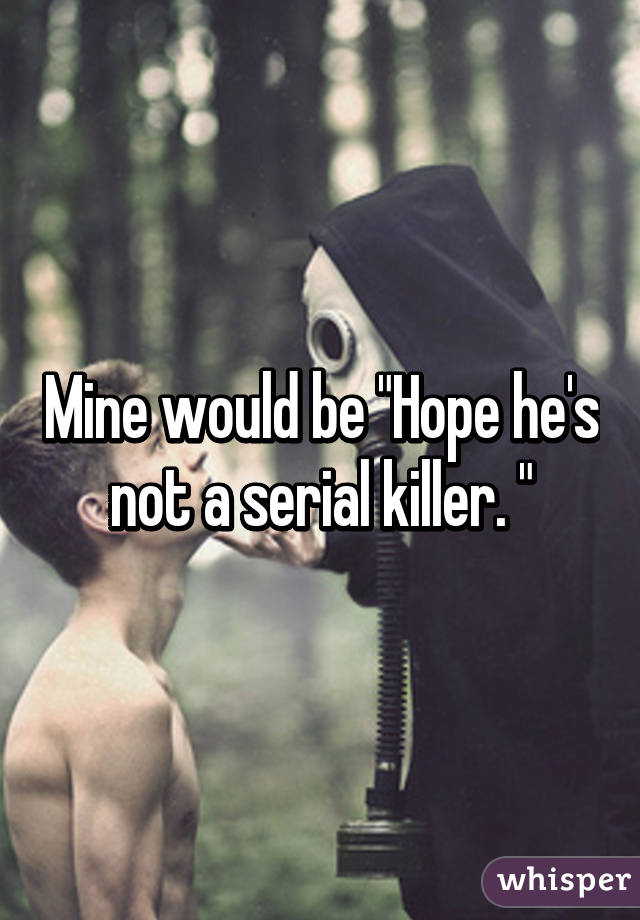 Mine would be "Hope he's not a serial killer. "