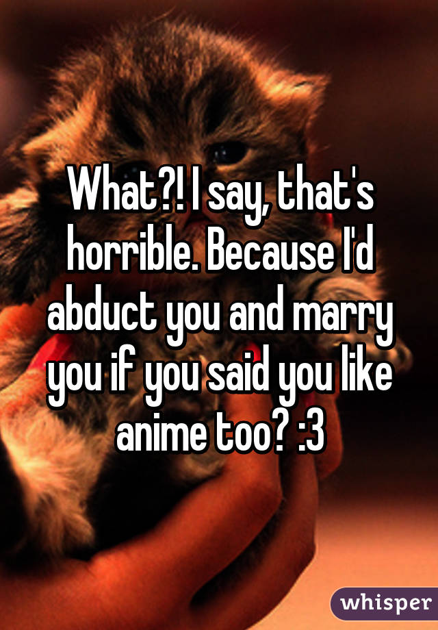 What?! I say, that's horrible. Because I'd abduct you and marry you if you said you like anime too? :3