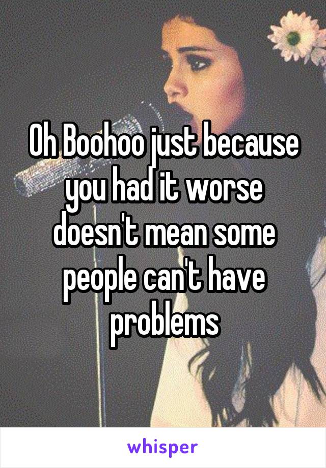 Oh Boohoo just because you had it worse doesn't mean some people can't have problems