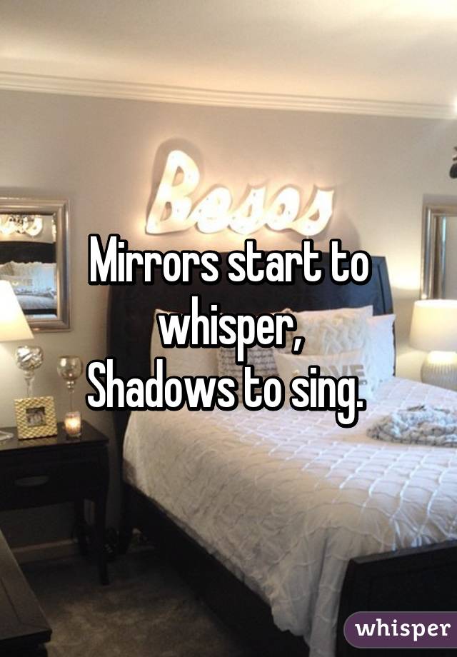 Mirrors start to whisper,
Shadows to sing. 