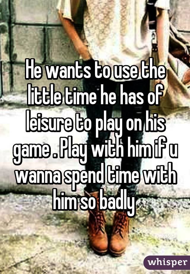 He wants to use the little time he has of leisure to play on his game . Play with him if u wanna spend time with him so badly 