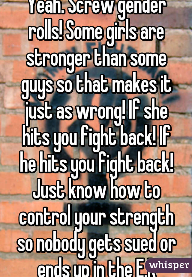 Yeah. Screw gender rolls! Some girls are stronger than some guys so that makes it just as wrong! If she hits you fight back! If he hits you fight back! Just know how to control your strength so nobody gets sued or ends up in the E.R