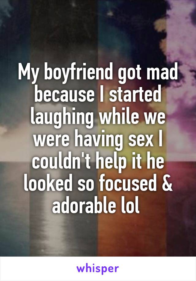 My boyfriend got mad because I started laughing while we were having sex I couldn't help it he looked so focused & adorable lol 
