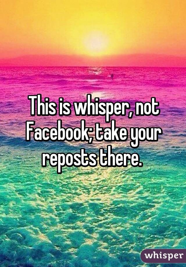 This is whisper, not Facebook; take your reposts there. 