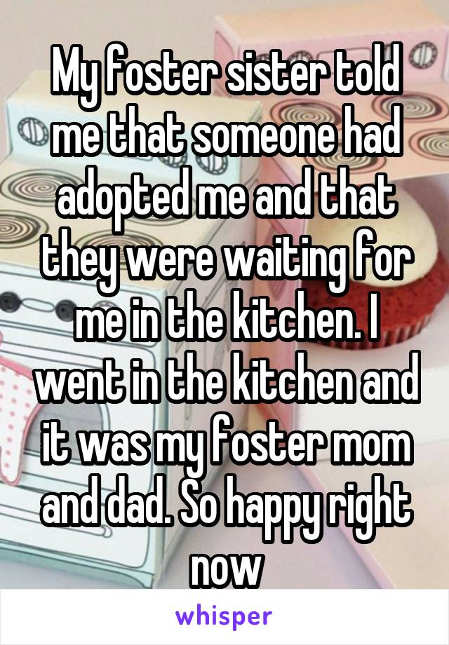 My foster sister told me that someone had adopted me and that they were waiting for me in the kitchen. I went in the kitchen and it was my foster mom and dad. So happy right now