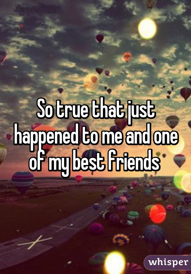 So true that just happened to me and one of my best friends 