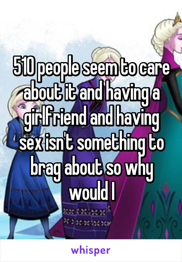 510 people seem to care about it and having a girlfriend and having sex isn't something to brag about so why would I