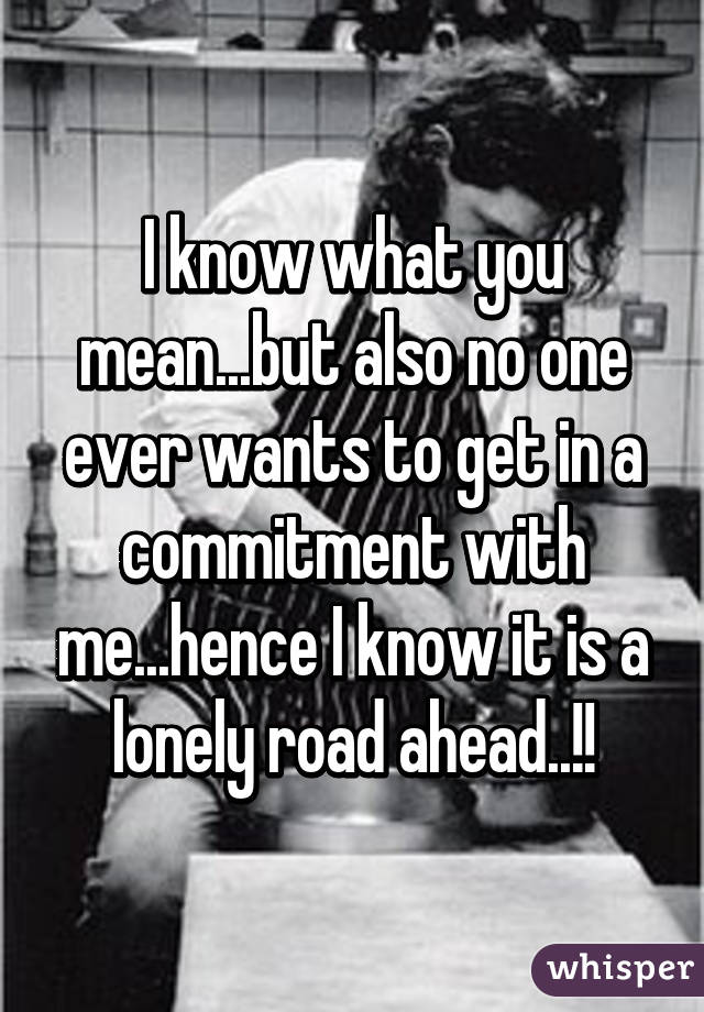 I know what you mean...but also no one ever wants to get in a commitment with me...hence I know it is a lonely road ahead..!!