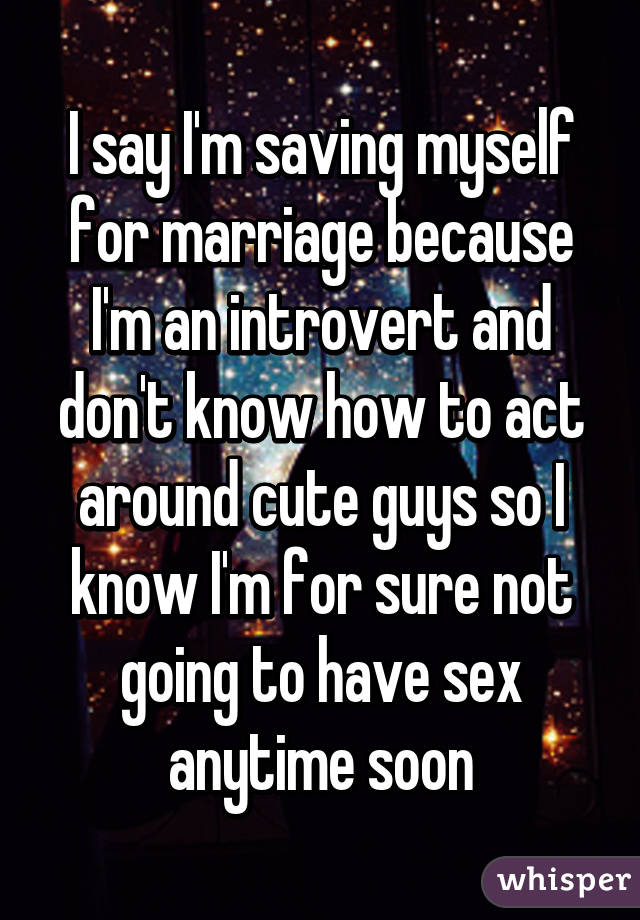 I say I'm saving myself for marriage because I'm an introvert and don't know how to act around cute guys so I know I'm for sure not going to have sex anytime soon