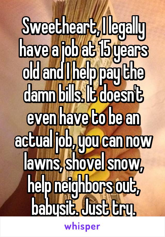 Sweetheart, I legally have a job at 15 years old and I help pay the damn bills. It doesn't even have to be an actual job, you can now lawns, shovel snow, help neighbors out, babysit. Just try.