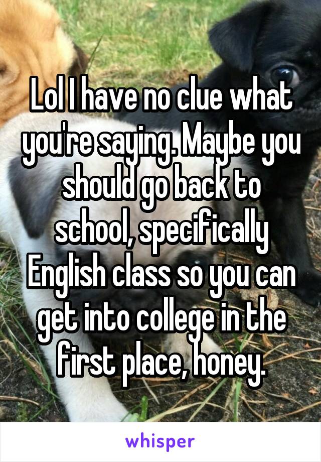 Lol I have no clue what you're saying. Maybe you should go back to school, specifically English class so you can get into college in the first place, honey.