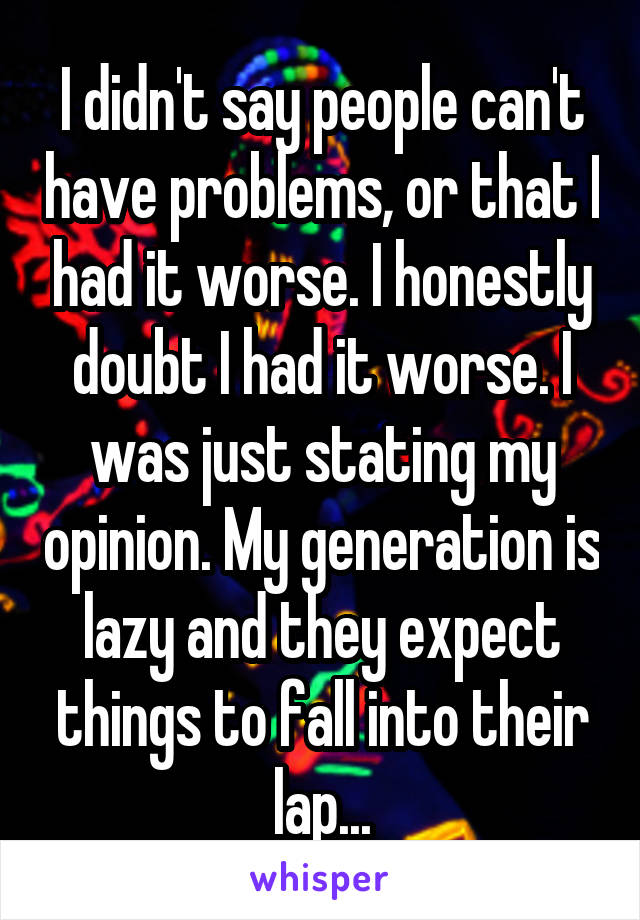 I didn't say people can't have problems, or that I had it worse. I honestly doubt I had it worse. I was just stating my opinion. My generation is lazy and they expect things to fall into their lap...