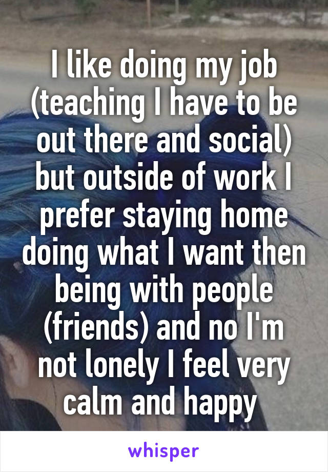 I like doing my job (teaching I have to be out there and social) but outside of work I prefer staying home doing what I want then being with people (friends) and no I'm not lonely I feel very calm and happy 