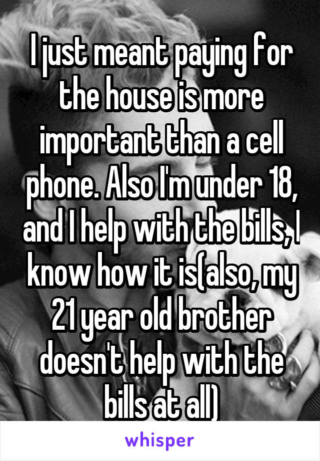 I just meant paying for the house is more important than a cell phone. Also I'm under 18, and I help with the bills, I know how it is(also, my 21 year old brother doesn't help with the bills at all)