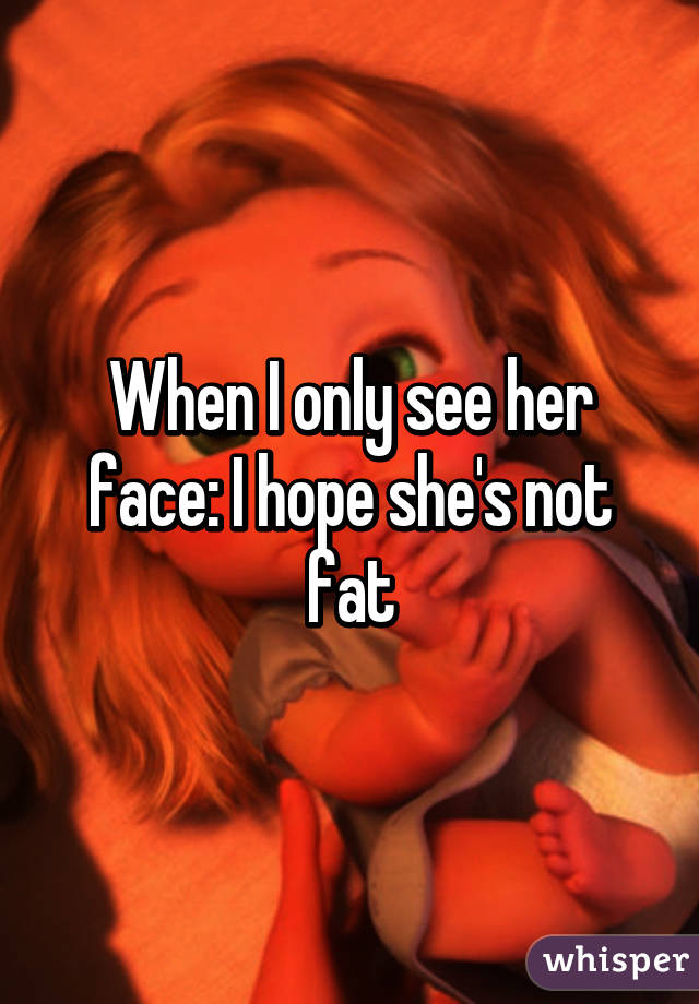 When I only see her face: I hope she's not fat