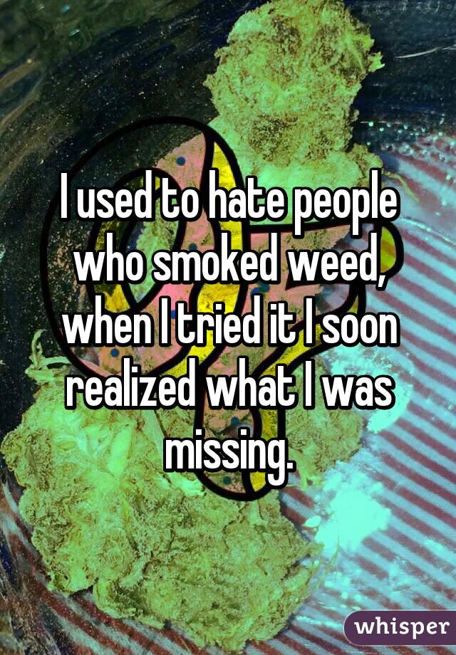 I used to hate people who smoked weed, when I tried it I soon realized what I was missing.