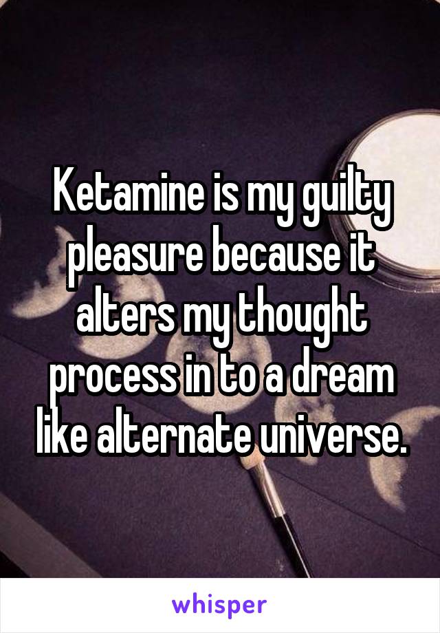 Ketamine is my guilty pleasure because it alters my thought process in to a dream like alternate universe.