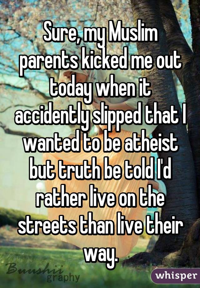 Sure, my Muslim parents kicked me out today when it accidently slipped that I wanted to be atheist but truth be told I'd rather live on the streets than live their way.
