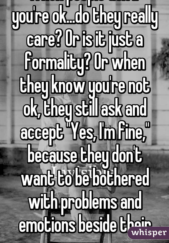 When people ask if you're ok...do they really care? Or is it just a formality? Or when they know you're not ok, they still ask and accept "Yes, I'm fine," because they don't want to be bothered with problems and emotions beside their own. 