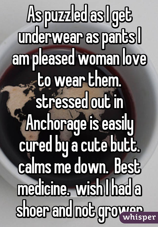 As puzzled as I get underwear as pants I am pleased woman love to wear them. stressed out in Anchorage is easily cured by a cute butt. calms me down.  Best medicine.  wish I had a shoer and not grower