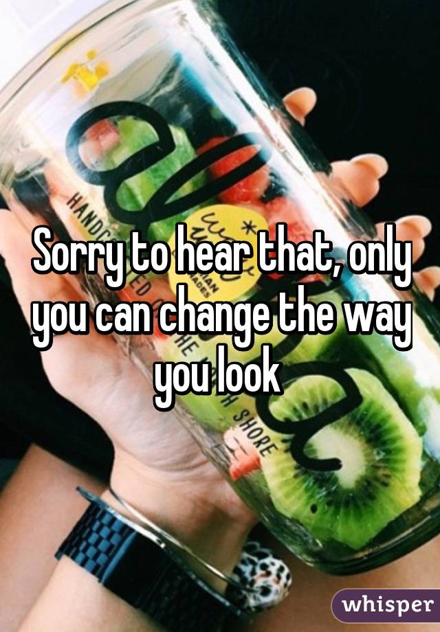 Sorry to hear that, only you can change the way you look 